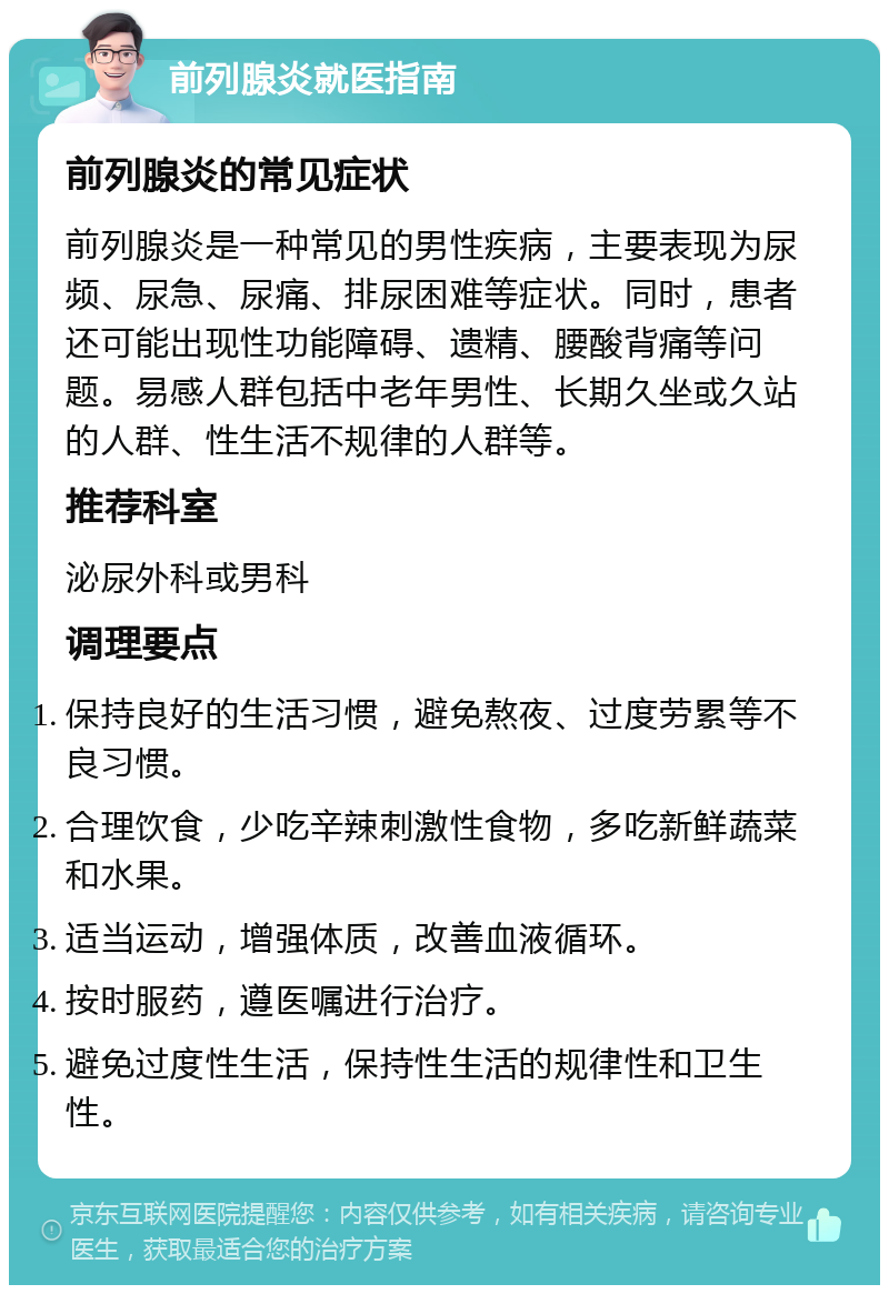 前列腺炎就医指南 前列腺炎的常见症状 前列腺炎是一种常见的男性疾病，主要表现为尿频、尿急、尿痛、排尿困难等症状。同时，患者还可能出现性功能障碍、遗精、腰酸背痛等问题。易感人群包括中老年男性、长期久坐或久站的人群、性生活不规律的人群等。 推荐科室 泌尿外科或男科 调理要点 保持良好的生活习惯，避免熬夜、过度劳累等不良习惯。 合理饮食，少吃辛辣刺激性食物，多吃新鲜蔬菜和水果。 适当运动，增强体质，改善血液循环。 按时服药，遵医嘱进行治疗。 避免过度性生活，保持性生活的规律性和卫生性。