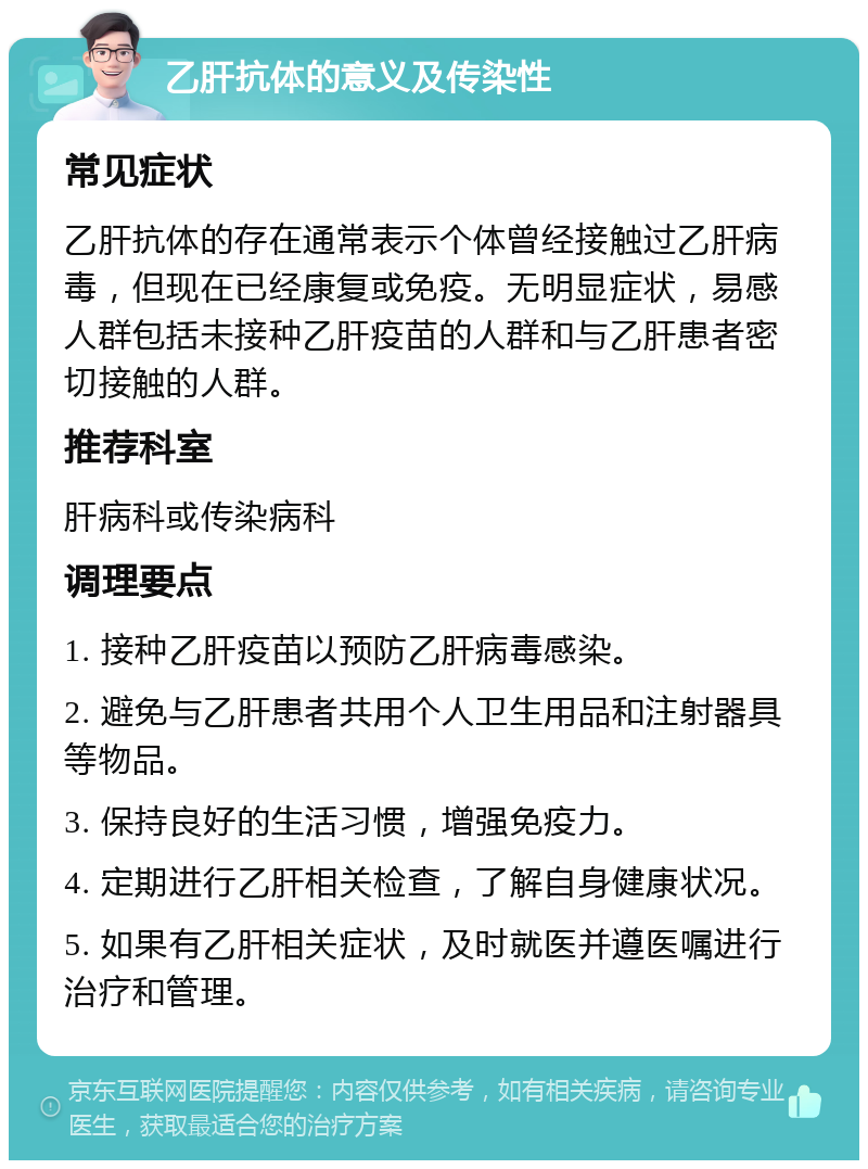 乙肝抗体的意义及传染性 常见症状 乙肝抗体的存在通常表示个体曾经接触过乙肝病毒，但现在已经康复或免疫。无明显症状，易感人群包括未接种乙肝疫苗的人群和与乙肝患者密切接触的人群。 推荐科室 肝病科或传染病科 调理要点 1. 接种乙肝疫苗以预防乙肝病毒感染。 2. 避免与乙肝患者共用个人卫生用品和注射器具等物品。 3. 保持良好的生活习惯，增强免疫力。 4. 定期进行乙肝相关检查，了解自身健康状况。 5. 如果有乙肝相关症状，及时就医并遵医嘱进行治疗和管理。