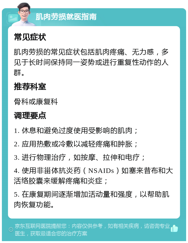 肌肉劳损就医指南 常见症状 肌肉劳损的常见症状包括肌肉疼痛、无力感，多见于长时间保持同一姿势或进行重复性动作的人群。 推荐科室 骨科或康复科 调理要点 1. 休息和避免过度使用受影响的肌肉； 2. 应用热敷或冷敷以减轻疼痛和肿胀； 3. 进行物理治疗，如按摩、拉伸和电疗； 4. 使用非甾体抗炎药（NSAIDs）如塞来昔布和大活络胶囊来缓解疼痛和炎症； 5. 在康复期间逐渐增加活动量和强度，以帮助肌肉恢复功能。