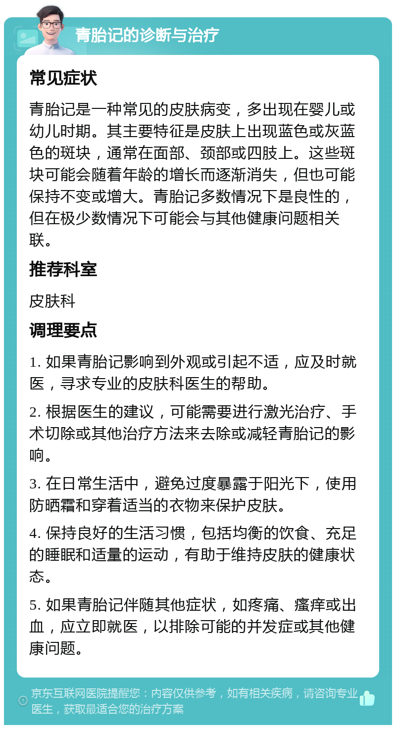 青胎记的诊断与治疗 常见症状 青胎记是一种常见的皮肤病变，多出现在婴儿或幼儿时期。其主要特征是皮肤上出现蓝色或灰蓝色的斑块，通常在面部、颈部或四肢上。这些斑块可能会随着年龄的增长而逐渐消失，但也可能保持不变或增大。青胎记多数情况下是良性的，但在极少数情况下可能会与其他健康问题相关联。 推荐科室 皮肤科 调理要点 1. 如果青胎记影响到外观或引起不适，应及时就医，寻求专业的皮肤科医生的帮助。 2. 根据医生的建议，可能需要进行激光治疗、手术切除或其他治疗方法来去除或减轻青胎记的影响。 3. 在日常生活中，避免过度暴露于阳光下，使用防晒霜和穿着适当的衣物来保护皮肤。 4. 保持良好的生活习惯，包括均衡的饮食、充足的睡眠和适量的运动，有助于维持皮肤的健康状态。 5. 如果青胎记伴随其他症状，如疼痛、瘙痒或出血，应立即就医，以排除可能的并发症或其他健康问题。