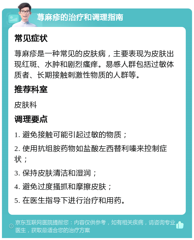 荨麻疹的治疗和调理指南 常见症状 荨麻疹是一种常见的皮肤病，主要表现为皮肤出现红斑、水肿和剧烈瘙痒。易感人群包括过敏体质者、长期接触刺激性物质的人群等。 推荐科室 皮肤科 调理要点 1. 避免接触可能引起过敏的物质； 2. 使用抗组胺药物如盐酸左西替利嗪来控制症状； 3. 保持皮肤清洁和湿润； 4. 避免过度搔抓和摩擦皮肤； 5. 在医生指导下进行治疗和用药。