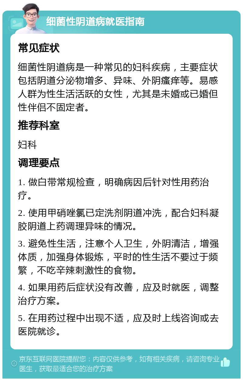 细菌性阴道病就医指南 常见症状 细菌性阴道病是一种常见的妇科疾病，主要症状包括阴道分泌物增多、异味、外阴瘙痒等。易感人群为性生活活跃的女性，尤其是未婚或已婚但性伴侣不固定者。 推荐科室 妇科 调理要点 1. 做白带常规检查，明确病因后针对性用药治疗。 2. 使用甲硝唑氯已定洗剂阴道冲洗，配合妇科凝胶阴道上药调理异味的情况。 3. 避免性生活，注意个人卫生，外阴清洁，增强体质，加强身体锻炼，平时的性生活不要过于频繁，不吃辛辣刺激性的食物。 4. 如果用药后症状没有改善，应及时就医，调整治疗方案。 5. 在用药过程中出现不适，应及时上线咨询或去医院就诊。