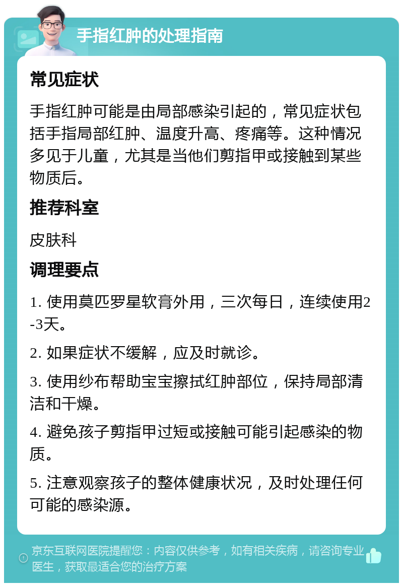 手指红肿的处理指南 常见症状 手指红肿可能是由局部感染引起的，常见症状包括手指局部红肿、温度升高、疼痛等。这种情况多见于儿童，尤其是当他们剪指甲或接触到某些物质后。 推荐科室 皮肤科 调理要点 1. 使用莫匹罗星软膏外用，三次每日，连续使用2-3天。 2. 如果症状不缓解，应及时就诊。 3. 使用纱布帮助宝宝擦拭红肿部位，保持局部清洁和干燥。 4. 避免孩子剪指甲过短或接触可能引起感染的物质。 5. 注意观察孩子的整体健康状况，及时处理任何可能的感染源。