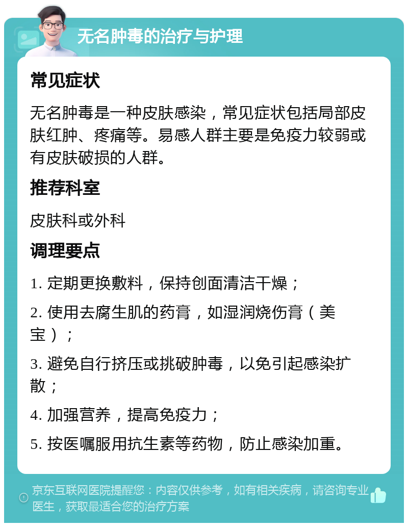 无名肿毒的治疗与护理 常见症状 无名肿毒是一种皮肤感染，常见症状包括局部皮肤红肿、疼痛等。易感人群主要是免疫力较弱或有皮肤破损的人群。 推荐科室 皮肤科或外科 调理要点 1. 定期更换敷料，保持创面清洁干燥； 2. 使用去腐生肌的药膏，如湿润烧伤膏（美宝）； 3. 避免自行挤压或挑破肿毒，以免引起感染扩散； 4. 加强营养，提高免疫力； 5. 按医嘱服用抗生素等药物，防止感染加重。