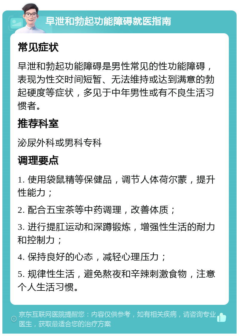 早泄和勃起功能障碍就医指南 常见症状 早泄和勃起功能障碍是男性常见的性功能障碍，表现为性交时间短暂、无法维持或达到满意的勃起硬度等症状，多见于中年男性或有不良生活习惯者。 推荐科室 泌尿外科或男科专科 调理要点 1. 使用袋鼠精等保健品，调节人体荷尔蒙，提升性能力； 2. 配合五宝茶等中药调理，改善体质； 3. 进行提肛运动和深蹲锻炼，增强性生活的耐力和控制力； 4. 保持良好的心态，减轻心理压力； 5. 规律性生活，避免熬夜和辛辣刺激食物，注意个人生活习惯。