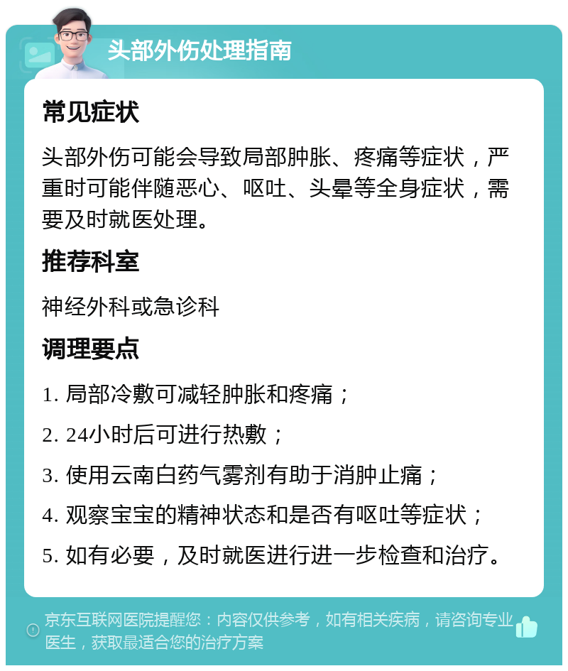 头部外伤处理指南 常见症状 头部外伤可能会导致局部肿胀、疼痛等症状，严重时可能伴随恶心、呕吐、头晕等全身症状，需要及时就医处理。 推荐科室 神经外科或急诊科 调理要点 1. 局部冷敷可减轻肿胀和疼痛； 2. 24小时后可进行热敷； 3. 使用云南白药气雾剂有助于消肿止痛； 4. 观察宝宝的精神状态和是否有呕吐等症状； 5. 如有必要，及时就医进行进一步检查和治疗。