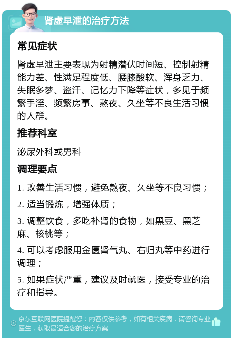 肾虚早泄的治疗方法 常见症状 肾虚早泄主要表现为射精潜伏时间短、控制射精能力差、性满足程度低、腰膝酸软、浑身乏力、失眠多梦、盗汗、记忆力下降等症状，多见于频繁手淫、频繁房事、熬夜、久坐等不良生活习惯的人群。 推荐科室 泌尿外科或男科 调理要点 1. 改善生活习惯，避免熬夜、久坐等不良习惯； 2. 适当锻炼，增强体质； 3. 调整饮食，多吃补肾的食物，如黑豆、黑芝麻、核桃等； 4. 可以考虑服用金匮肾气丸、右归丸等中药进行调理； 5. 如果症状严重，建议及时就医，接受专业的治疗和指导。