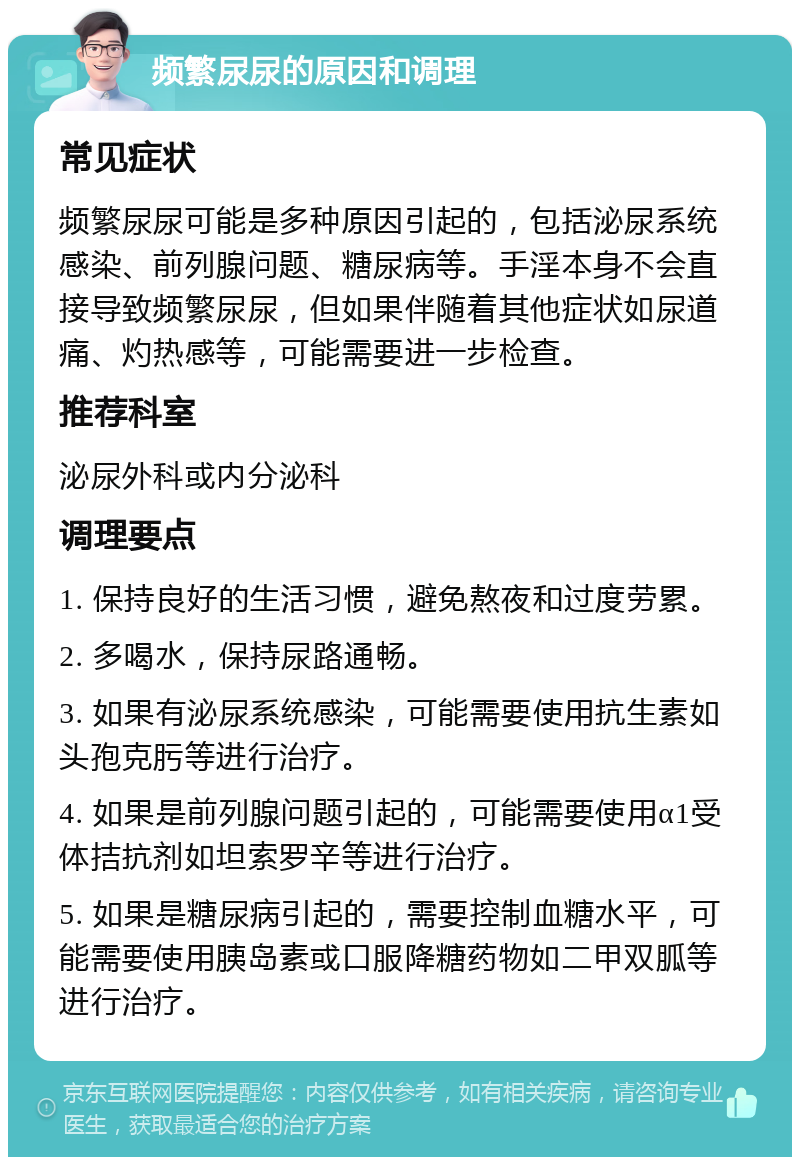 频繁尿尿的原因和调理 常见症状 频繁尿尿可能是多种原因引起的，包括泌尿系统感染、前列腺问题、糖尿病等。手淫本身不会直接导致频繁尿尿，但如果伴随着其他症状如尿道痛、灼热感等，可能需要进一步检查。 推荐科室 泌尿外科或内分泌科 调理要点 1. 保持良好的生活习惯，避免熬夜和过度劳累。 2. 多喝水，保持尿路通畅。 3. 如果有泌尿系统感染，可能需要使用抗生素如头孢克肟等进行治疗。 4. 如果是前列腺问题引起的，可能需要使用α1受体拮抗剂如坦索罗辛等进行治疗。 5. 如果是糖尿病引起的，需要控制血糖水平，可能需要使用胰岛素或口服降糖药物如二甲双胍等进行治疗。