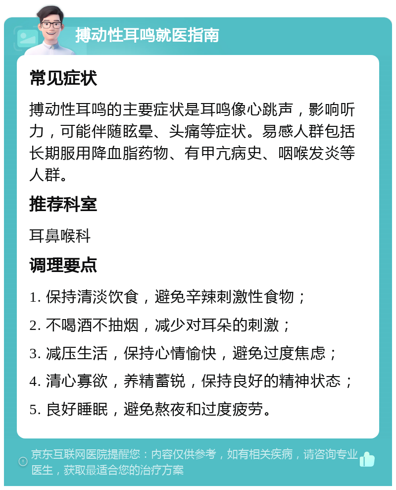 搏动性耳鸣就医指南 常见症状 搏动性耳鸣的主要症状是耳鸣像心跳声，影响听力，可能伴随眩晕、头痛等症状。易感人群包括长期服用降血脂药物、有甲亢病史、咽喉发炎等人群。 推荐科室 耳鼻喉科 调理要点 1. 保持清淡饮食，避免辛辣刺激性食物； 2. 不喝酒不抽烟，减少对耳朵的刺激； 3. 减压生活，保持心情愉快，避免过度焦虑； 4. 清心寡欲，养精蓄锐，保持良好的精神状态； 5. 良好睡眠，避免熬夜和过度疲劳。