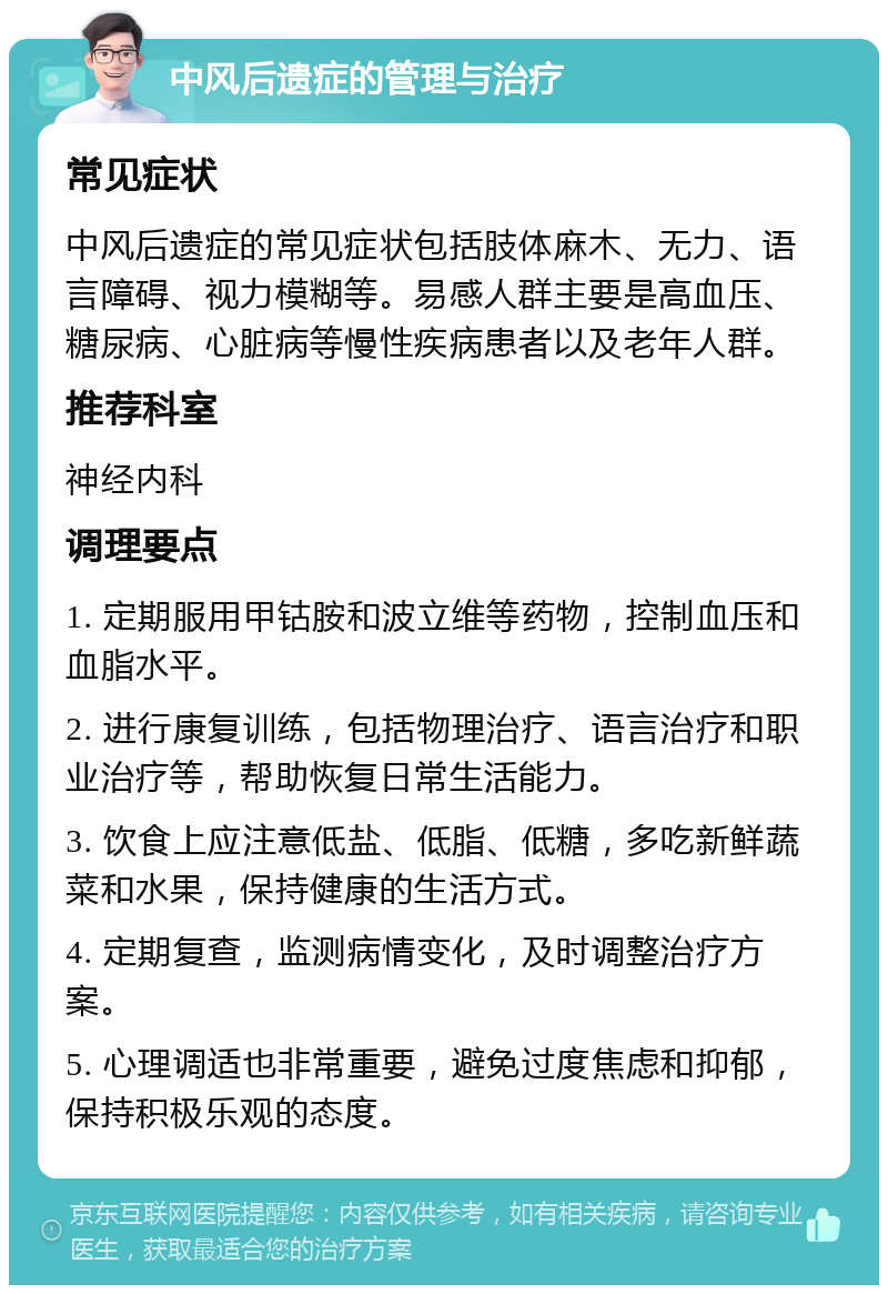 中风后遗症的管理与治疗 常见症状 中风后遗症的常见症状包括肢体麻木、无力、语言障碍、视力模糊等。易感人群主要是高血压、糖尿病、心脏病等慢性疾病患者以及老年人群。 推荐科室 神经内科 调理要点 1. 定期服用甲钴胺和波立维等药物，控制血压和血脂水平。 2. 进行康复训练，包括物理治疗、语言治疗和职业治疗等，帮助恢复日常生活能力。 3. 饮食上应注意低盐、低脂、低糖，多吃新鲜蔬菜和水果，保持健康的生活方式。 4. 定期复查，监测病情变化，及时调整治疗方案。 5. 心理调适也非常重要，避免过度焦虑和抑郁，保持积极乐观的态度。