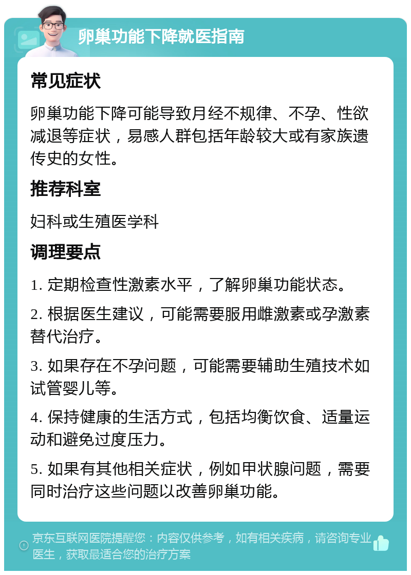 卵巢功能下降就医指南 常见症状 卵巢功能下降可能导致月经不规律、不孕、性欲减退等症状，易感人群包括年龄较大或有家族遗传史的女性。 推荐科室 妇科或生殖医学科 调理要点 1. 定期检查性激素水平，了解卵巢功能状态。 2. 根据医生建议，可能需要服用雌激素或孕激素替代治疗。 3. 如果存在不孕问题，可能需要辅助生殖技术如试管婴儿等。 4. 保持健康的生活方式，包括均衡饮食、适量运动和避免过度压力。 5. 如果有其他相关症状，例如甲状腺问题，需要同时治疗这些问题以改善卵巢功能。