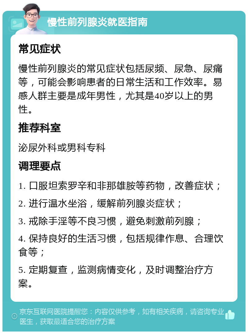 慢性前列腺炎就医指南 常见症状 慢性前列腺炎的常见症状包括尿频、尿急、尿痛等，可能会影响患者的日常生活和工作效率。易感人群主要是成年男性，尤其是40岁以上的男性。 推荐科室 泌尿外科或男科专科 调理要点 1. 口服坦索罗辛和非那雄胺等药物，改善症状； 2. 进行温水坐浴，缓解前列腺炎症状； 3. 戒除手淫等不良习惯，避免刺激前列腺； 4. 保持良好的生活习惯，包括规律作息、合理饮食等； 5. 定期复查，监测病情变化，及时调整治疗方案。