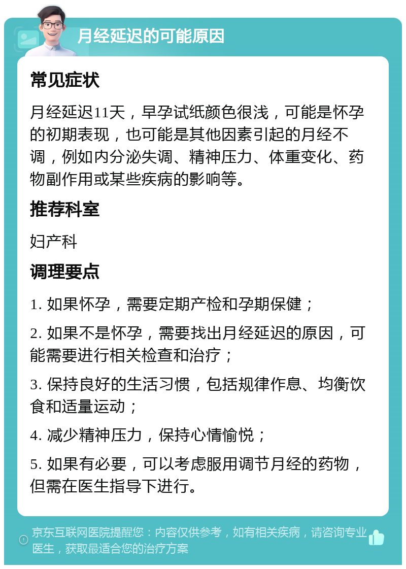 月经延迟的可能原因 常见症状 月经延迟11天，早孕试纸颜色很浅，可能是怀孕的初期表现，也可能是其他因素引起的月经不调，例如内分泌失调、精神压力、体重变化、药物副作用或某些疾病的影响等。 推荐科室 妇产科 调理要点 1. 如果怀孕，需要定期产检和孕期保健； 2. 如果不是怀孕，需要找出月经延迟的原因，可能需要进行相关检查和治疗； 3. 保持良好的生活习惯，包括规律作息、均衡饮食和适量运动； 4. 减少精神压力，保持心情愉悦； 5. 如果有必要，可以考虑服用调节月经的药物，但需在医生指导下进行。