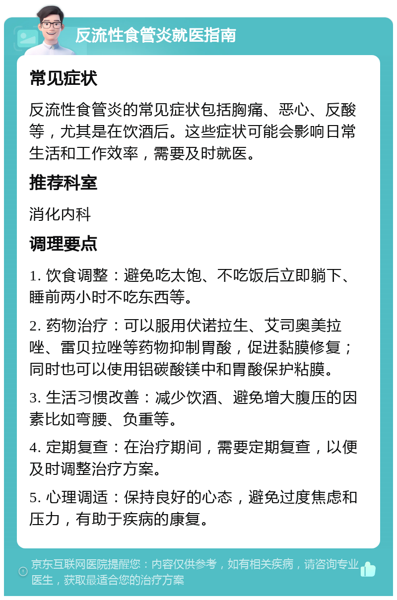 反流性食管炎就医指南 常见症状 反流性食管炎的常见症状包括胸痛、恶心、反酸等，尤其是在饮酒后。这些症状可能会影响日常生活和工作效率，需要及时就医。 推荐科室 消化内科 调理要点 1. 饮食调整：避免吃太饱、不吃饭后立即躺下、睡前两小时不吃东西等。 2. 药物治疗：可以服用伏诺拉生、艾司奥美拉唑、雷贝拉唑等药物抑制胃酸，促进黏膜修复；同时也可以使用铝碳酸镁中和胃酸保护粘膜。 3. 生活习惯改善：减少饮酒、避免增大腹压的因素比如弯腰、负重等。 4. 定期复查：在治疗期间，需要定期复查，以便及时调整治疗方案。 5. 心理调适：保持良好的心态，避免过度焦虑和压力，有助于疾病的康复。