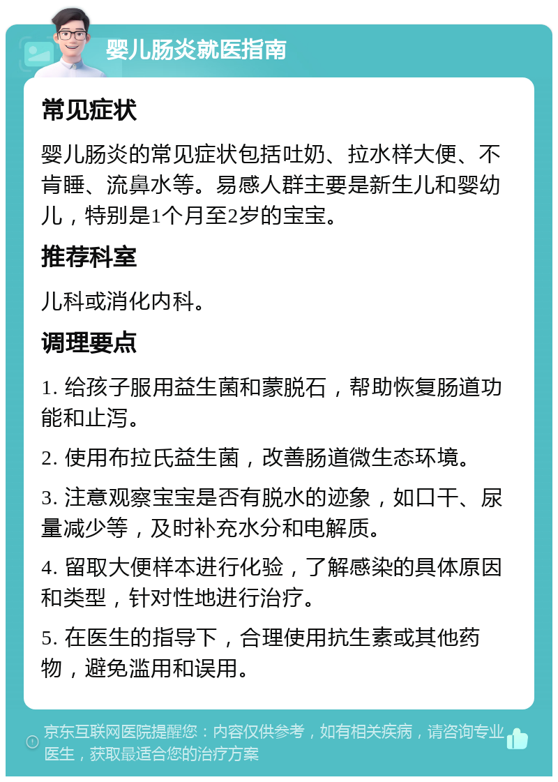 婴儿肠炎就医指南 常见症状 婴儿肠炎的常见症状包括吐奶、拉水样大便、不肯睡、流鼻水等。易感人群主要是新生儿和婴幼儿，特别是1个月至2岁的宝宝。 推荐科室 儿科或消化内科。 调理要点 1. 给孩子服用益生菌和蒙脱石，帮助恢复肠道功能和止泻。 2. 使用布拉氏益生菌，改善肠道微生态环境。 3. 注意观察宝宝是否有脱水的迹象，如口干、尿量减少等，及时补充水分和电解质。 4. 留取大便样本进行化验，了解感染的具体原因和类型，针对性地进行治疗。 5. 在医生的指导下，合理使用抗生素或其他药物，避免滥用和误用。