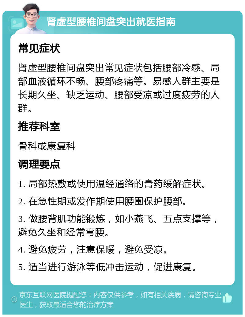 肾虚型腰椎间盘突出就医指南 常见症状 肾虚型腰椎间盘突出常见症状包括腰部冷感、局部血液循环不畅、腰部疼痛等。易感人群主要是长期久坐、缺乏运动、腰部受凉或过度疲劳的人群。 推荐科室 骨科或康复科 调理要点 1. 局部热敷或使用温经通络的膏药缓解症状。 2. 在急性期或发作期使用腰围保护腰部。 3. 做腰背肌功能锻炼，如小燕飞、五点支撑等，避免久坐和经常弯腰。 4. 避免疲劳，注意保暖，避免受凉。 5. 适当进行游泳等低冲击运动，促进康复。