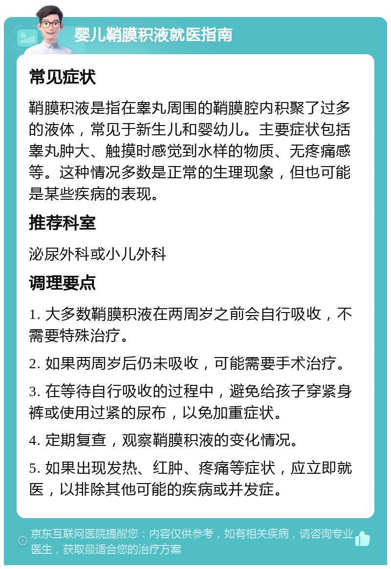 婴儿鞘膜积液就医指南 常见症状 鞘膜积液是指在睾丸周围的鞘膜腔内积聚了过多的液体，常见于新生儿和婴幼儿。主要症状包括睾丸肿大、触摸时感觉到水样的物质、无疼痛感等。这种情况多数是正常的生理现象，但也可能是某些疾病的表现。 推荐科室 泌尿外科或小儿外科 调理要点 1. 大多数鞘膜积液在两周岁之前会自行吸收，不需要特殊治疗。 2. 如果两周岁后仍未吸收，可能需要手术治疗。 3. 在等待自行吸收的过程中，避免给孩子穿紧身裤或使用过紧的尿布，以免加重症状。 4. 定期复查，观察鞘膜积液的变化情况。 5. 如果出现发热、红肿、疼痛等症状，应立即就医，以排除其他可能的疾病或并发症。