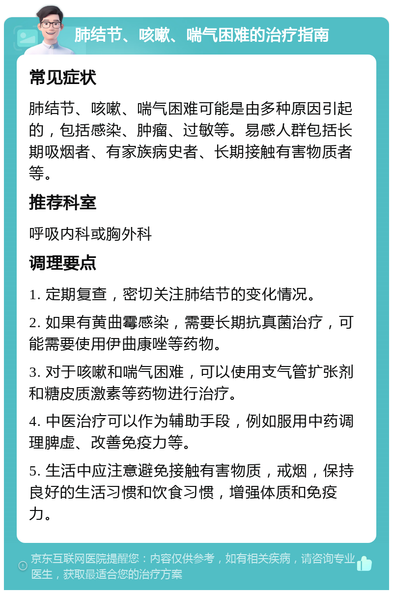 肺结节、咳嗽、喘气困难的治疗指南 常见症状 肺结节、咳嗽、喘气困难可能是由多种原因引起的，包括感染、肿瘤、过敏等。易感人群包括长期吸烟者、有家族病史者、长期接触有害物质者等。 推荐科室 呼吸内科或胸外科 调理要点 1. 定期复查，密切关注肺结节的变化情况。 2. 如果有黄曲霉感染，需要长期抗真菌治疗，可能需要使用伊曲康唑等药物。 3. 对于咳嗽和喘气困难，可以使用支气管扩张剂和糖皮质激素等药物进行治疗。 4. 中医治疗可以作为辅助手段，例如服用中药调理脾虚、改善免疫力等。 5. 生活中应注意避免接触有害物质，戒烟，保持良好的生活习惯和饮食习惯，增强体质和免疫力。