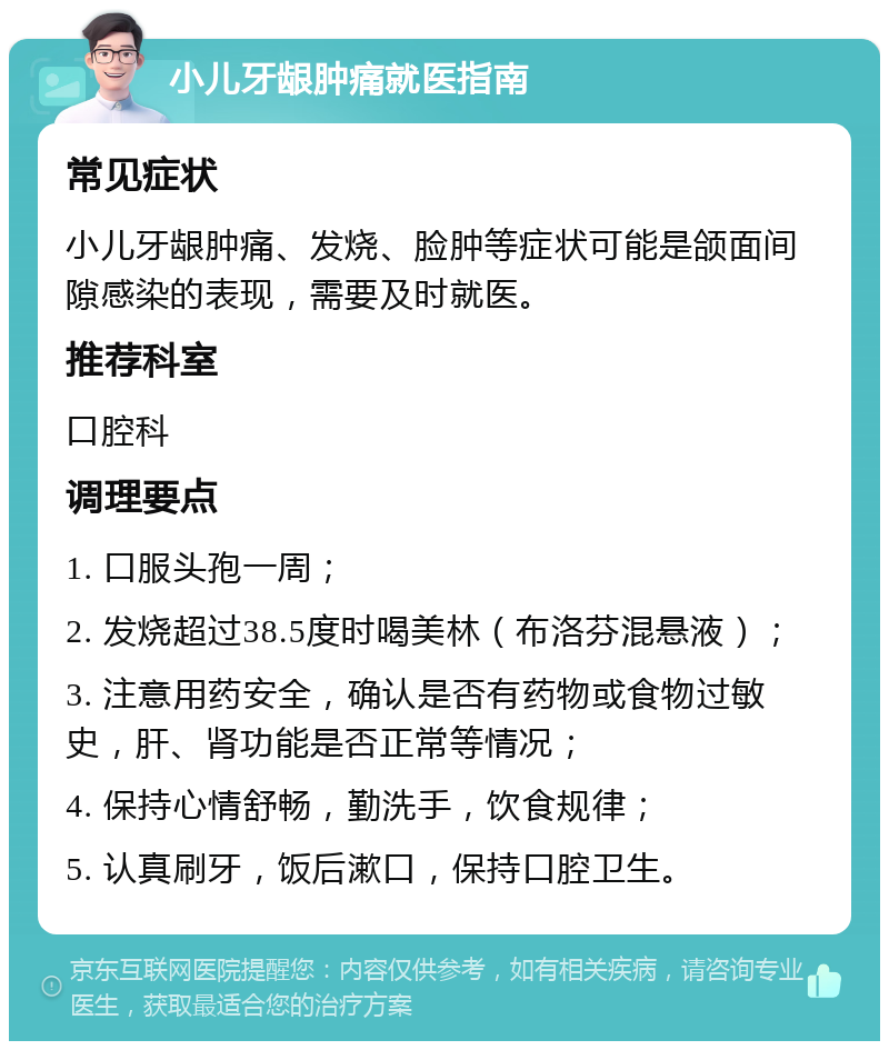 小儿牙龈肿痛就医指南 常见症状 小儿牙龈肿痛、发烧、脸肿等症状可能是颌面间隙感染的表现，需要及时就医。 推荐科室 口腔科 调理要点 1. 口服头孢一周； 2. 发烧超过38.5度时喝美林（布洛芬混悬液）； 3. 注意用药安全，确认是否有药物或食物过敏史，肝、肾功能是否正常等情况； 4. 保持心情舒畅，勤洗手，饮食规律； 5. 认真刷牙，饭后漱口，保持口腔卫生。