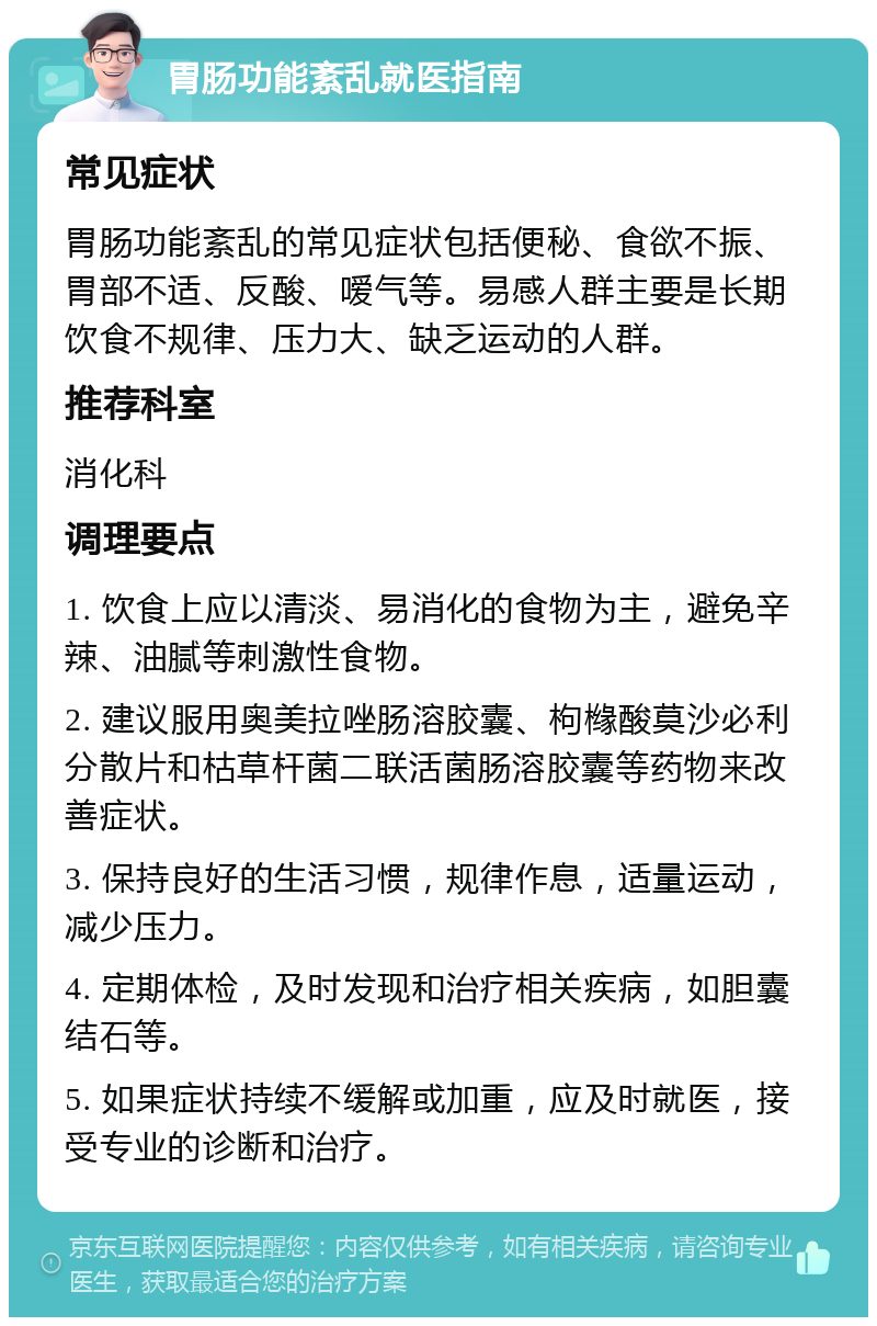 胃肠功能紊乱就医指南 常见症状 胃肠功能紊乱的常见症状包括便秘、食欲不振、胃部不适、反酸、嗳气等。易感人群主要是长期饮食不规律、压力大、缺乏运动的人群。 推荐科室 消化科 调理要点 1. 饮食上应以清淡、易消化的食物为主，避免辛辣、油腻等刺激性食物。 2. 建议服用奥美拉唑肠溶胶囊、枸橼酸莫沙必利分散片和枯草杆菌二联活菌肠溶胶囊等药物来改善症状。 3. 保持良好的生活习惯，规律作息，适量运动，减少压力。 4. 定期体检，及时发现和治疗相关疾病，如胆囊结石等。 5. 如果症状持续不缓解或加重，应及时就医，接受专业的诊断和治疗。