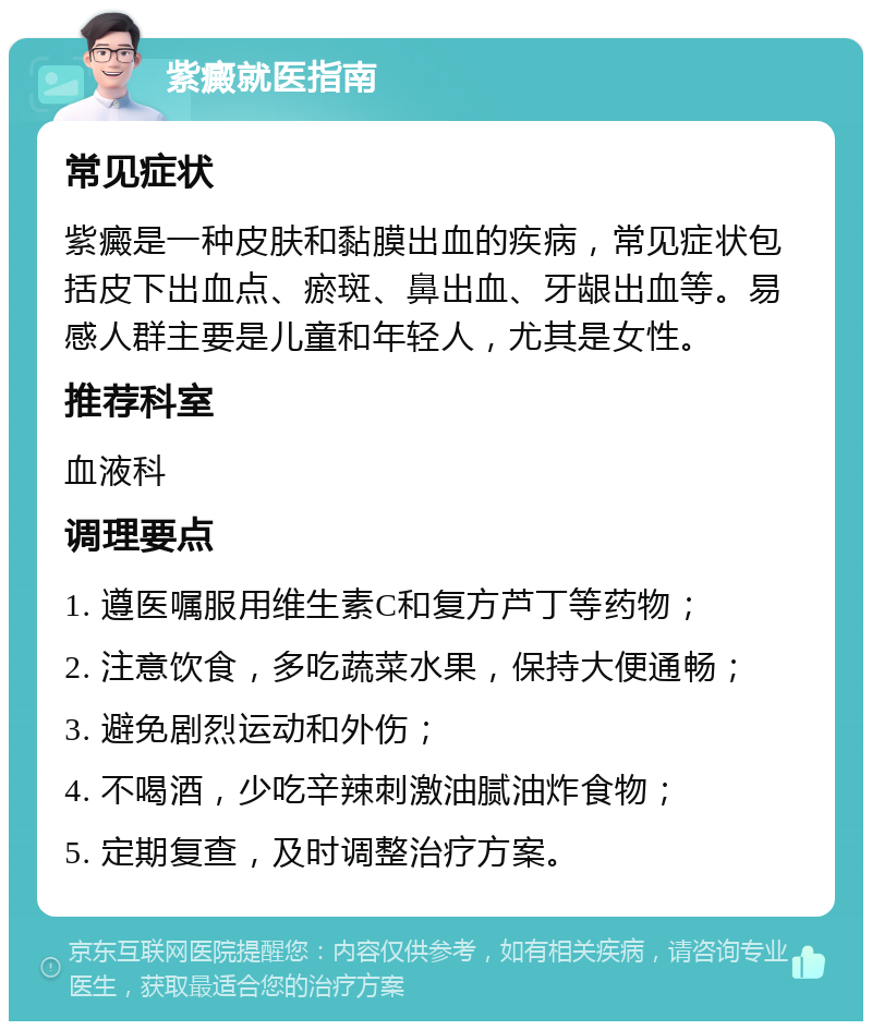 紫癜就医指南 常见症状 紫癜是一种皮肤和黏膜出血的疾病，常见症状包括皮下出血点、瘀斑、鼻出血、牙龈出血等。易感人群主要是儿童和年轻人，尤其是女性。 推荐科室 血液科 调理要点 1. 遵医嘱服用维生素C和复方芦丁等药物； 2. 注意饮食，多吃蔬菜水果，保持大便通畅； 3. 避免剧烈运动和外伤； 4. 不喝酒，少吃辛辣刺激油腻油炸食物； 5. 定期复查，及时调整治疗方案。