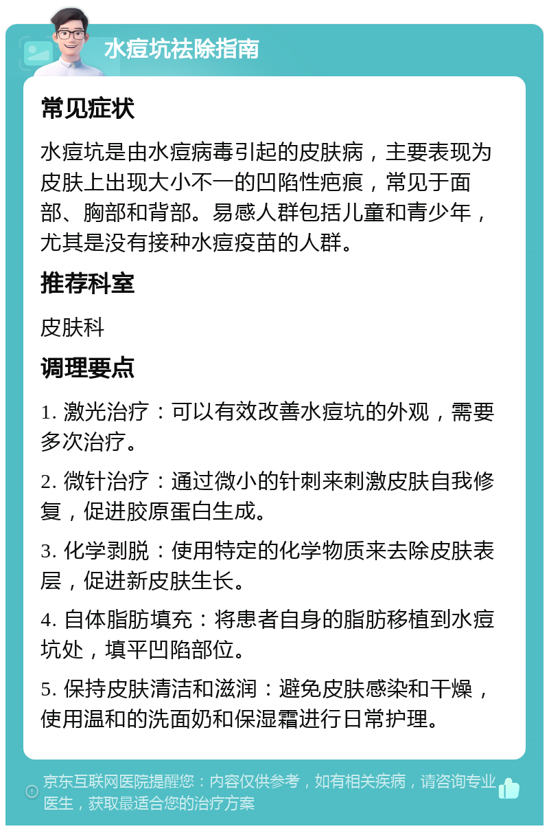 水痘坑祛除指南 常见症状 水痘坑是由水痘病毒引起的皮肤病，主要表现为皮肤上出现大小不一的凹陷性疤痕，常见于面部、胸部和背部。易感人群包括儿童和青少年，尤其是没有接种水痘疫苗的人群。 推荐科室 皮肤科 调理要点 1. 激光治疗：可以有效改善水痘坑的外观，需要多次治疗。 2. 微针治疗：通过微小的针刺来刺激皮肤自我修复，促进胶原蛋白生成。 3. 化学剥脱：使用特定的化学物质来去除皮肤表层，促进新皮肤生长。 4. 自体脂肪填充：将患者自身的脂肪移植到水痘坑处，填平凹陷部位。 5. 保持皮肤清洁和滋润：避免皮肤感染和干燥，使用温和的洗面奶和保湿霜进行日常护理。