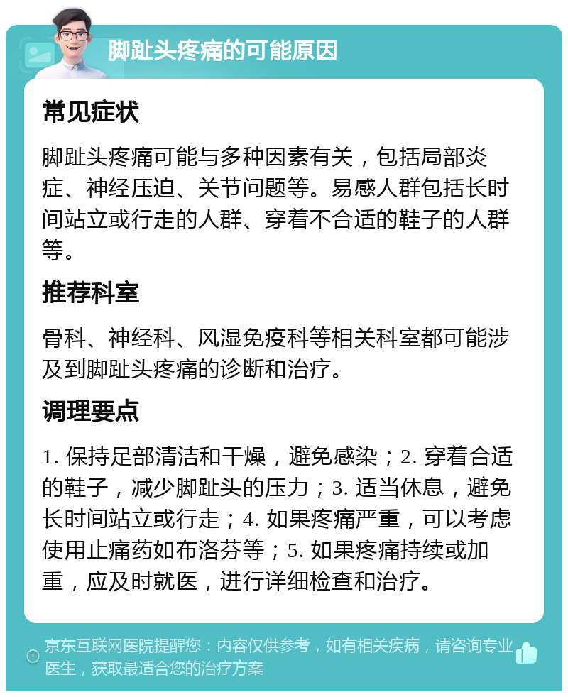 脚趾头疼痛的可能原因 常见症状 脚趾头疼痛可能与多种因素有关，包括局部炎症、神经压迫、关节问题等。易感人群包括长时间站立或行走的人群、穿着不合适的鞋子的人群等。 推荐科室 骨科、神经科、风湿免疫科等相关科室都可能涉及到脚趾头疼痛的诊断和治疗。 调理要点 1. 保持足部清洁和干燥，避免感染；2. 穿着合适的鞋子，减少脚趾头的压力；3. 适当休息，避免长时间站立或行走；4. 如果疼痛严重，可以考虑使用止痛药如布洛芬等；5. 如果疼痛持续或加重，应及时就医，进行详细检查和治疗。