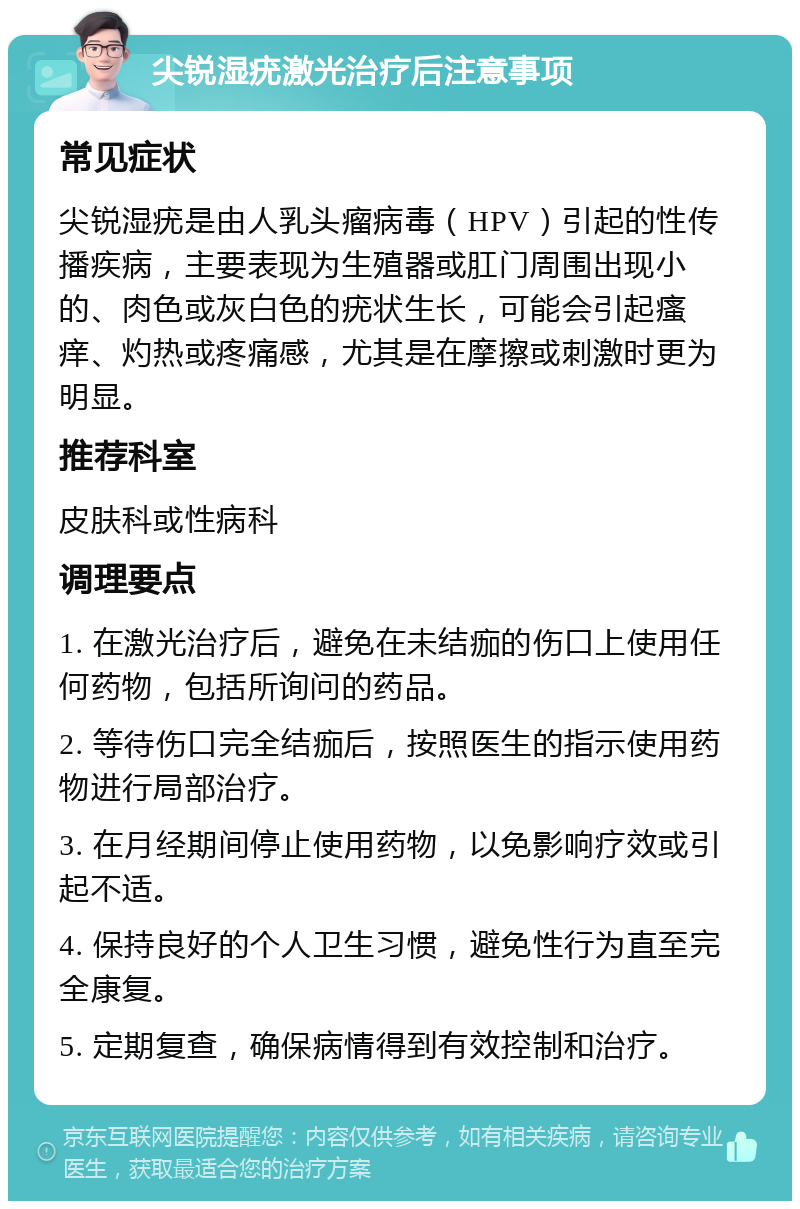 尖锐湿疣激光治疗后注意事项 常见症状 尖锐湿疣是由人乳头瘤病毒（HPV）引起的性传播疾病，主要表现为生殖器或肛门周围出现小的、肉色或灰白色的疣状生长，可能会引起瘙痒、灼热或疼痛感，尤其是在摩擦或刺激时更为明显。 推荐科室 皮肤科或性病科 调理要点 1. 在激光治疗后，避免在未结痂的伤口上使用任何药物，包括所询问的药品。 2. 等待伤口完全结痂后，按照医生的指示使用药物进行局部治疗。 3. 在月经期间停止使用药物，以免影响疗效或引起不适。 4. 保持良好的个人卫生习惯，避免性行为直至完全康复。 5. 定期复查，确保病情得到有效控制和治疗。