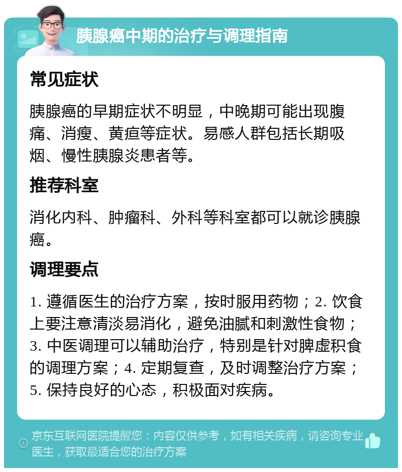 胰腺癌中期的治疗与调理指南 常见症状 胰腺癌的早期症状不明显，中晚期可能出现腹痛、消瘦、黄疸等症状。易感人群包括长期吸烟、慢性胰腺炎患者等。 推荐科室 消化内科、肿瘤科、外科等科室都可以就诊胰腺癌。 调理要点 1. 遵循医生的治疗方案，按时服用药物；2. 饮食上要注意清淡易消化，避免油腻和刺激性食物；3. 中医调理可以辅助治疗，特别是针对脾虚积食的调理方案；4. 定期复查，及时调整治疗方案；5. 保持良好的心态，积极面对疾病。