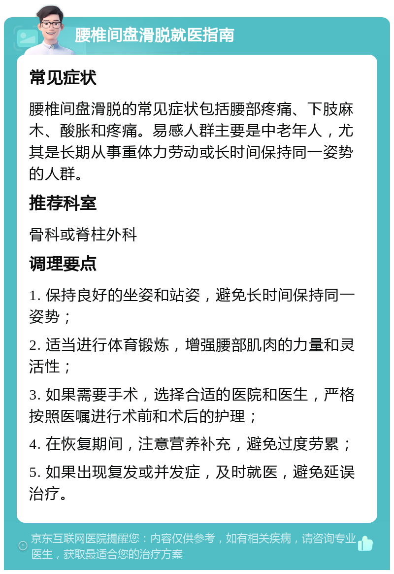 腰椎间盘滑脱就医指南 常见症状 腰椎间盘滑脱的常见症状包括腰部疼痛、下肢麻木、酸胀和疼痛。易感人群主要是中老年人，尤其是长期从事重体力劳动或长时间保持同一姿势的人群。 推荐科室 骨科或脊柱外科 调理要点 1. 保持良好的坐姿和站姿，避免长时间保持同一姿势； 2. 适当进行体育锻炼，增强腰部肌肉的力量和灵活性； 3. 如果需要手术，选择合适的医院和医生，严格按照医嘱进行术前和术后的护理； 4. 在恢复期间，注意营养补充，避免过度劳累； 5. 如果出现复发或并发症，及时就医，避免延误治疗。