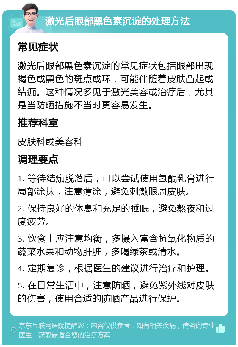 激光后眼部黑色素沉淀的处理方法 常见症状 激光后眼部黑色素沉淀的常见症状包括眼部出现褐色或黑色的斑点或环，可能伴随着皮肤凸起或结痂。这种情况多见于激光美容或治疗后，尤其是当防晒措施不当时更容易发生。 推荐科室 皮肤科或美容科 调理要点 1. 等待结痂脱落后，可以尝试使用氢醌乳膏进行局部涂抹，注意薄涂，避免刺激眼周皮肤。 2. 保持良好的休息和充足的睡眠，避免熬夜和过度疲劳。 3. 饮食上应注意均衡，多摄入富含抗氧化物质的蔬菜水果和动物肝脏，多喝绿茶或清水。 4. 定期复诊，根据医生的建议进行治疗和护理。 5. 在日常生活中，注意防晒，避免紫外线对皮肤的伤害，使用合适的防晒产品进行保护。