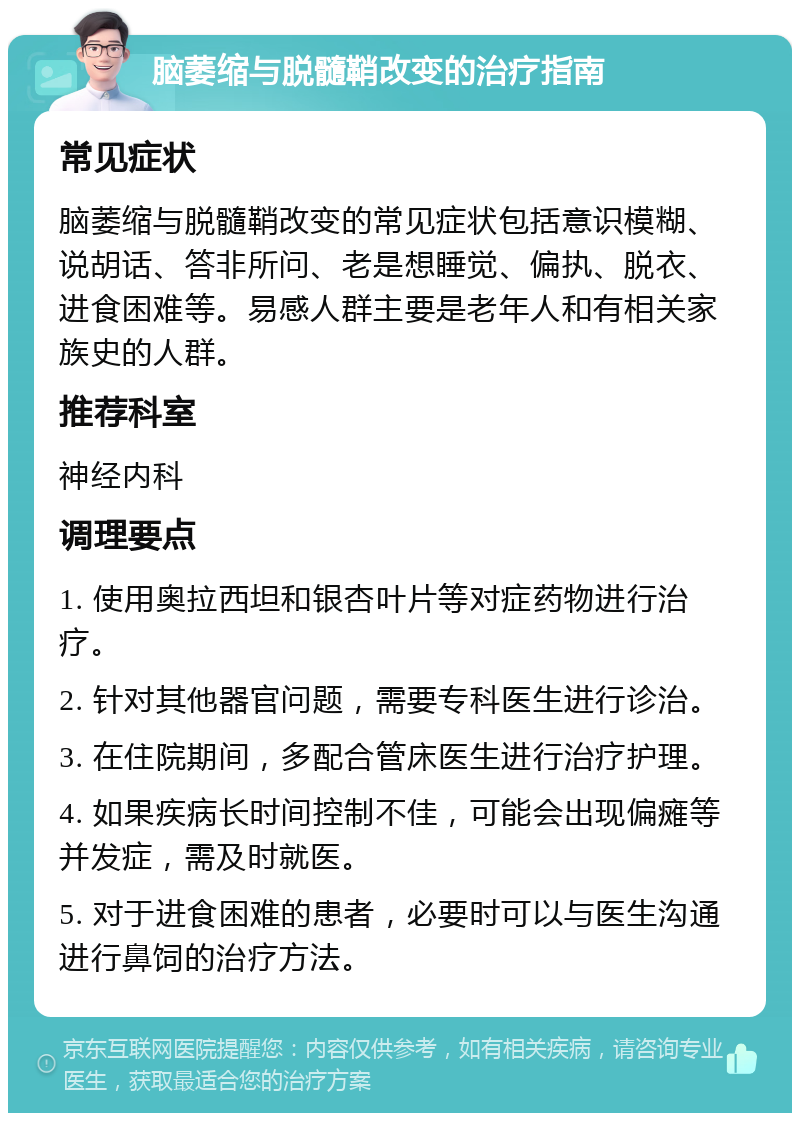 脑萎缩与脱髓鞘改变的治疗指南 常见症状 脑萎缩与脱髓鞘改变的常见症状包括意识模糊、说胡话、答非所问、老是想睡觉、偏执、脱衣、进食困难等。易感人群主要是老年人和有相关家族史的人群。 推荐科室 神经内科 调理要点 1. 使用奥拉西坦和银杏叶片等对症药物进行治疗。 2. 针对其他器官问题，需要专科医生进行诊治。 3. 在住院期间，多配合管床医生进行治疗护理。 4. 如果疾病长时间控制不佳，可能会出现偏瘫等并发症，需及时就医。 5. 对于进食困难的患者，必要时可以与医生沟通进行鼻饲的治疗方法。