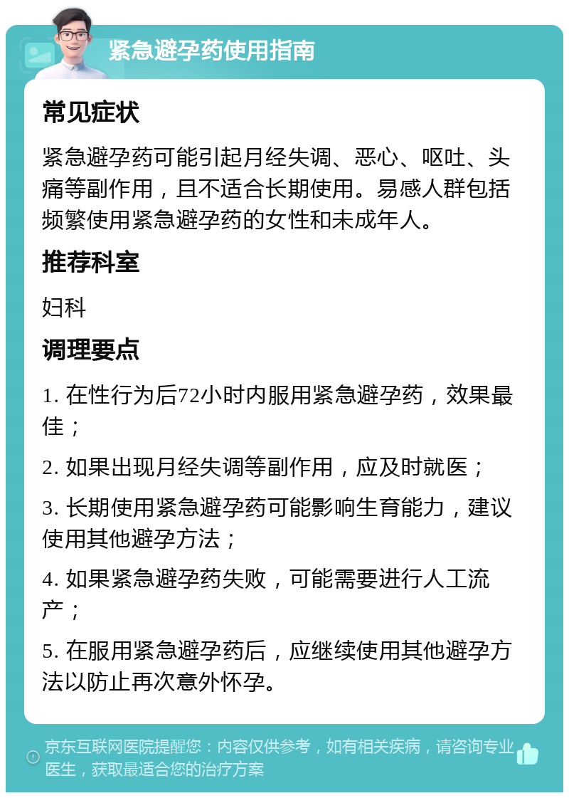 紧急避孕药使用指南 常见症状 紧急避孕药可能引起月经失调、恶心、呕吐、头痛等副作用，且不适合长期使用。易感人群包括频繁使用紧急避孕药的女性和未成年人。 推荐科室 妇科 调理要点 1. 在性行为后72小时内服用紧急避孕药，效果最佳； 2. 如果出现月经失调等副作用，应及时就医； 3. 长期使用紧急避孕药可能影响生育能力，建议使用其他避孕方法； 4. 如果紧急避孕药失败，可能需要进行人工流产； 5. 在服用紧急避孕药后，应继续使用其他避孕方法以防止再次意外怀孕。