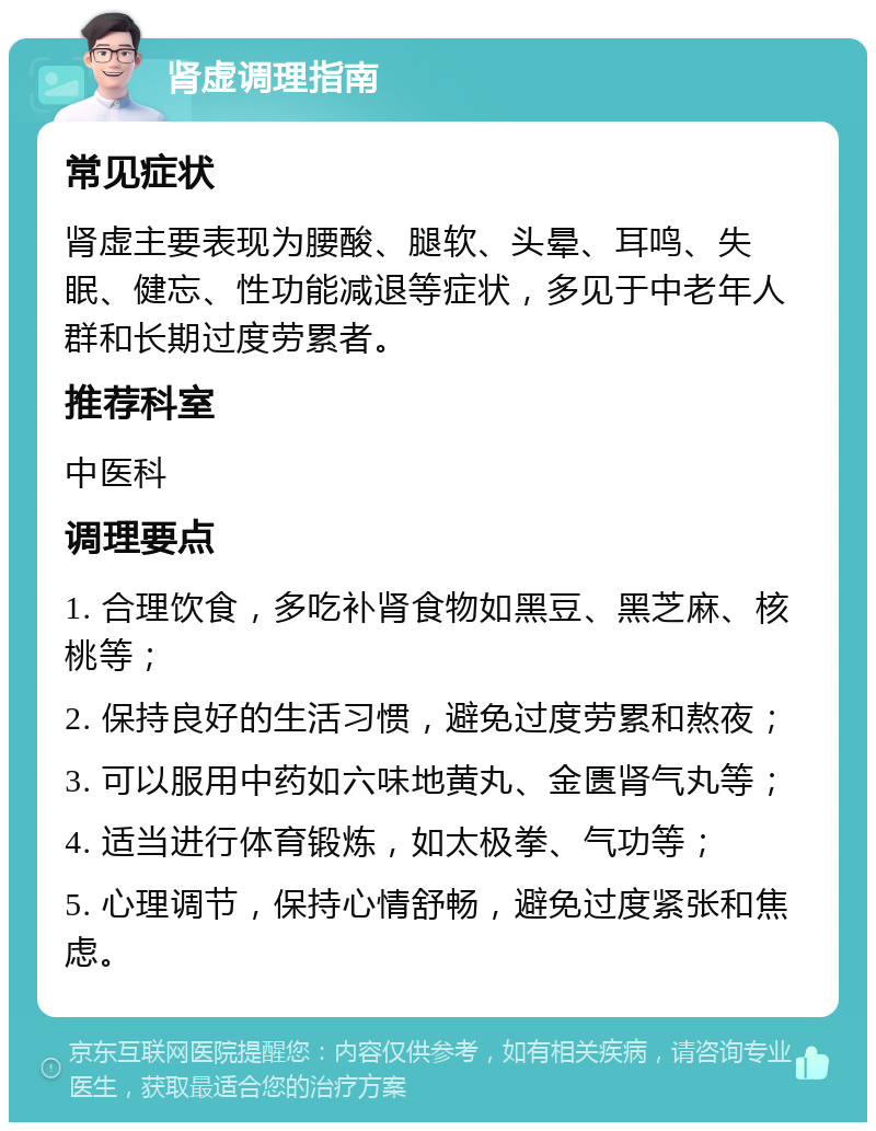 肾虚调理指南 常见症状 肾虚主要表现为腰酸、腿软、头晕、耳鸣、失眠、健忘、性功能减退等症状，多见于中老年人群和长期过度劳累者。 推荐科室 中医科 调理要点 1. 合理饮食，多吃补肾食物如黑豆、黑芝麻、核桃等； 2. 保持良好的生活习惯，避免过度劳累和熬夜； 3. 可以服用中药如六味地黄丸、金匮肾气丸等； 4. 适当进行体育锻炼，如太极拳、气功等； 5. 心理调节，保持心情舒畅，避免过度紧张和焦虑。