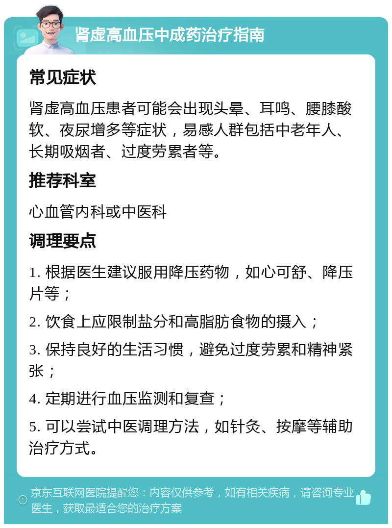 肾虚高血压中成药治疗指南 常见症状 肾虚高血压患者可能会出现头晕、耳鸣、腰膝酸软、夜尿增多等症状，易感人群包括中老年人、长期吸烟者、过度劳累者等。 推荐科室 心血管内科或中医科 调理要点 1. 根据医生建议服用降压药物，如心可舒、降压片等； 2. 饮食上应限制盐分和高脂肪食物的摄入； 3. 保持良好的生活习惯，避免过度劳累和精神紧张； 4. 定期进行血压监测和复查； 5. 可以尝试中医调理方法，如针灸、按摩等辅助治疗方式。