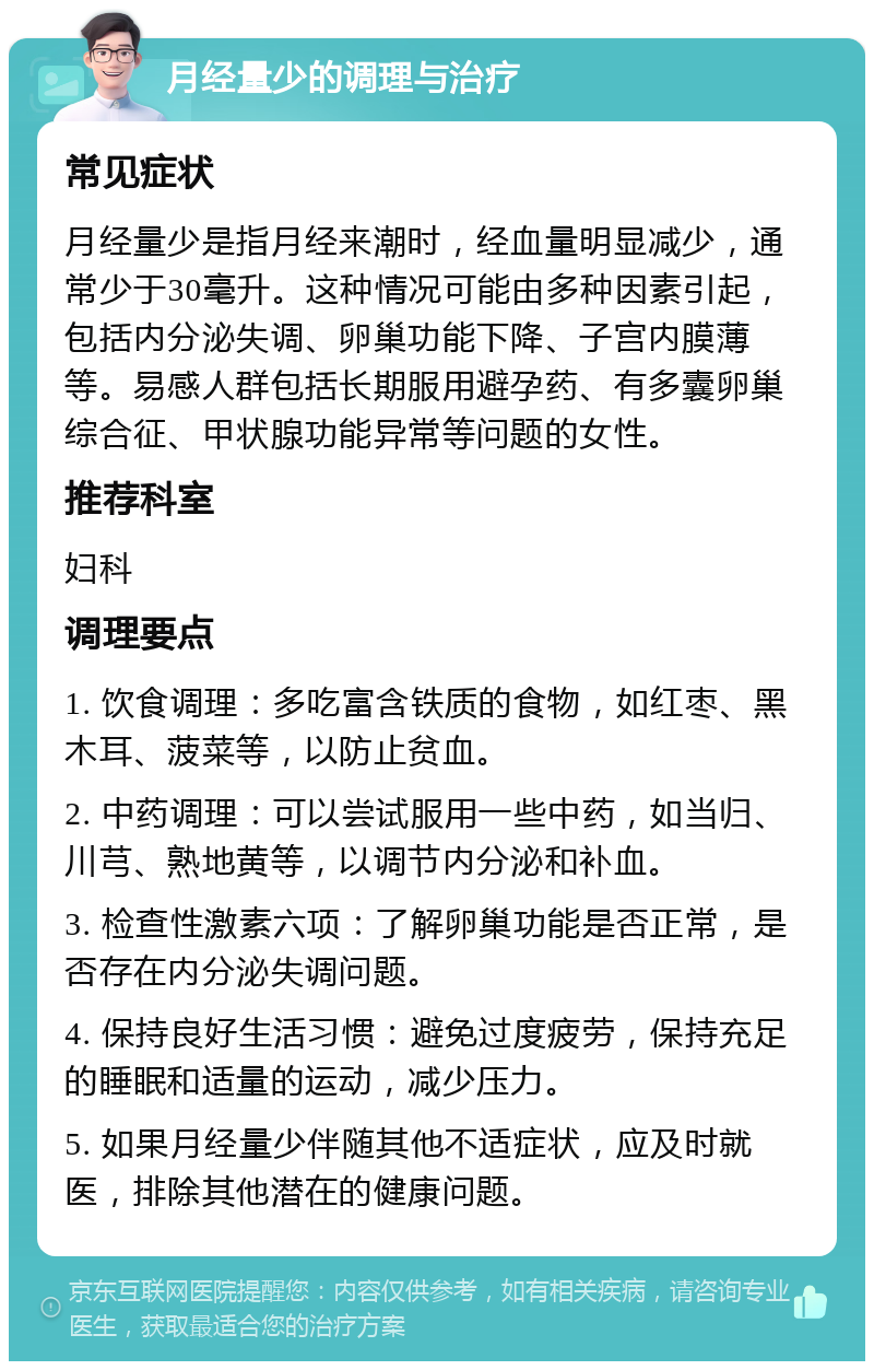 月经量少的调理与治疗 常见症状 月经量少是指月经来潮时，经血量明显减少，通常少于30毫升。这种情况可能由多种因素引起，包括内分泌失调、卵巢功能下降、子宫内膜薄等。易感人群包括长期服用避孕药、有多囊卵巢综合征、甲状腺功能异常等问题的女性。 推荐科室 妇科 调理要点 1. 饮食调理：多吃富含铁质的食物，如红枣、黑木耳、菠菜等，以防止贫血。 2. 中药调理：可以尝试服用一些中药，如当归、川芎、熟地黄等，以调节内分泌和补血。 3. 检查性激素六项：了解卵巢功能是否正常，是否存在内分泌失调问题。 4. 保持良好生活习惯：避免过度疲劳，保持充足的睡眠和适量的运动，减少压力。 5. 如果月经量少伴随其他不适症状，应及时就医，排除其他潜在的健康问题。