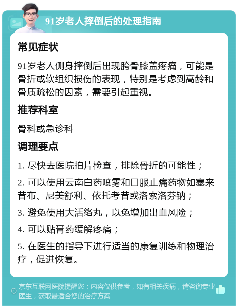 91岁老人摔倒后的处理指南 常见症状 91岁老人侧身摔倒后出现胯骨膝盖疼痛，可能是骨折或软组织损伤的表现，特别是考虑到高龄和骨质疏松的因素，需要引起重视。 推荐科室 骨科或急诊科 调理要点 1. 尽快去医院拍片检查，排除骨折的可能性； 2. 可以使用云南白药喷雾和口服止痛药物如塞来昔布、尼美舒利、依托考昔或洛索洛芬钠； 3. 避免使用大活络丸，以免增加出血风险； 4. 可以贴膏药缓解疼痛； 5. 在医生的指导下进行适当的康复训练和物理治疗，促进恢复。