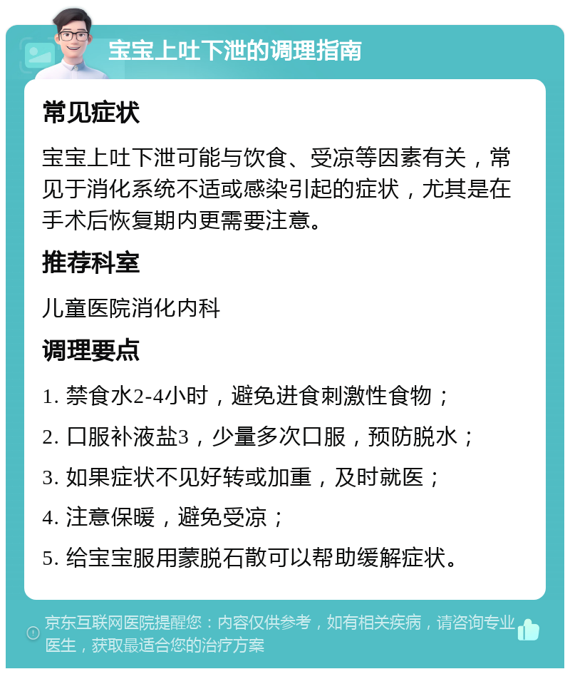 宝宝上吐下泄的调理指南 常见症状 宝宝上吐下泄可能与饮食、受凉等因素有关，常见于消化系统不适或感染引起的症状，尤其是在手术后恢复期内更需要注意。 推荐科室 儿童医院消化内科 调理要点 1. 禁食水2-4小时，避免进食刺激性食物； 2. 口服补液盐3，少量多次口服，预防脱水； 3. 如果症状不见好转或加重，及时就医； 4. 注意保暖，避免受凉； 5. 给宝宝服用蒙脱石散可以帮助缓解症状。