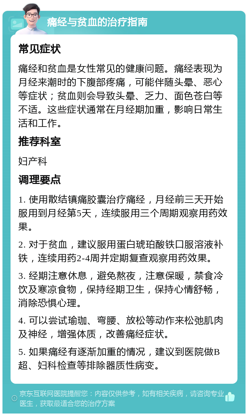 痛经与贫血的治疗指南 常见症状 痛经和贫血是女性常见的健康问题。痛经表现为月经来潮时的下腹部疼痛，可能伴随头晕、恶心等症状；贫血则会导致头晕、乏力、面色苍白等不适。这些症状通常在月经期加重，影响日常生活和工作。 推荐科室 妇产科 调理要点 1. 使用散结镇痛胶囊治疗痛经，月经前三天开始服用到月经第5天，连续服用三个周期观察用药效果。 2. 对于贫血，建议服用蛋白琥珀酸铁口服溶液补铁，连续用药2-4周并定期复查观察用药效果。 3. 经期注意休息，避免熬夜，注意保暖，禁食冷饮及寒凉食物，保持经期卫生，保持心情舒畅，消除恐惧心理。 4. 可以尝试瑜珈、弯腰、放松等动作来松弛肌肉及神经，增强体质，改善痛经症状。 5. 如果痛经有逐渐加重的情况，建议到医院做B超、妇科检查等排除器质性病变。