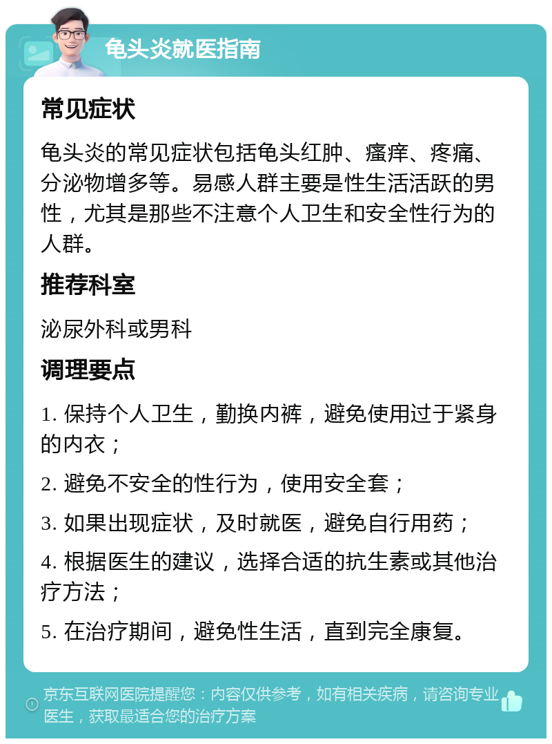 龟头炎就医指南 常见症状 龟头炎的常见症状包括龟头红肿、瘙痒、疼痛、分泌物增多等。易感人群主要是性生活活跃的男性，尤其是那些不注意个人卫生和安全性行为的人群。 推荐科室 泌尿外科或男科 调理要点 1. 保持个人卫生，勤换内裤，避免使用过于紧身的内衣； 2. 避免不安全的性行为，使用安全套； 3. 如果出现症状，及时就医，避免自行用药； 4. 根据医生的建议，选择合适的抗生素或其他治疗方法； 5. 在治疗期间，避免性生活，直到完全康复。