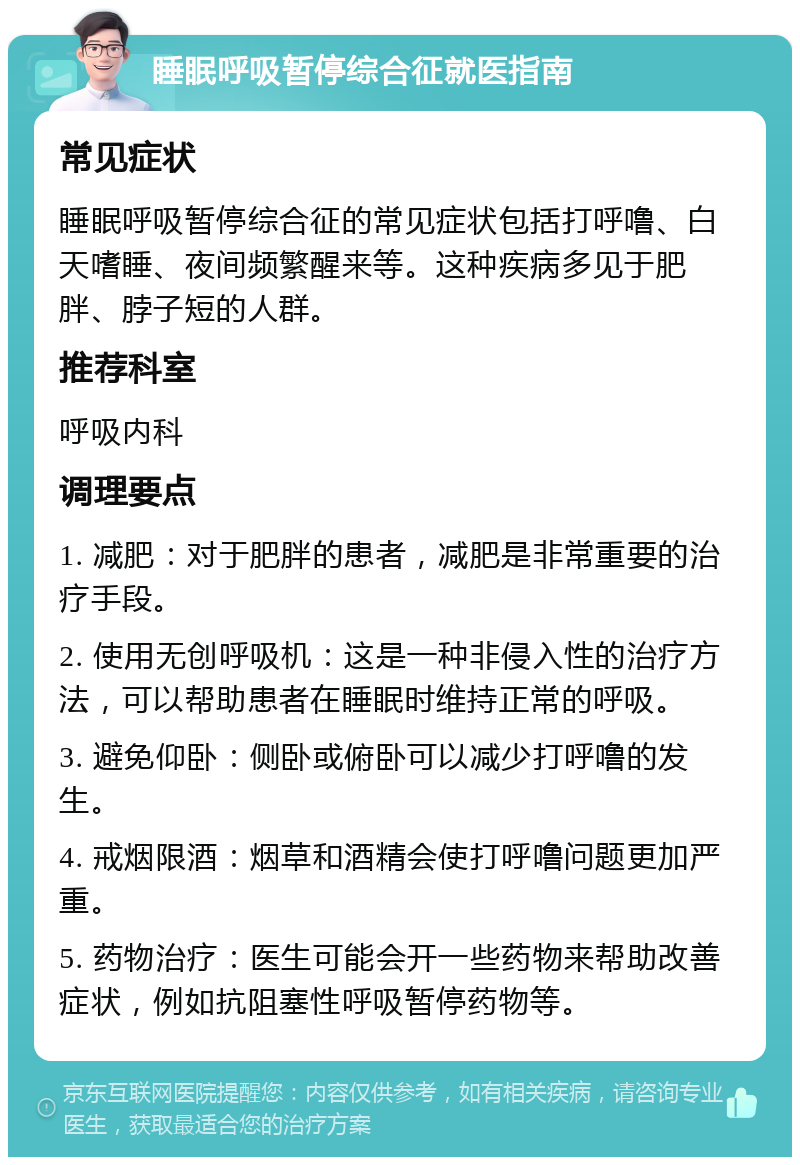 睡眠呼吸暂停综合征就医指南 常见症状 睡眠呼吸暂停综合征的常见症状包括打呼噜、白天嗜睡、夜间频繁醒来等。这种疾病多见于肥胖、脖子短的人群。 推荐科室 呼吸内科 调理要点 1. 减肥：对于肥胖的患者，减肥是非常重要的治疗手段。 2. 使用无创呼吸机：这是一种非侵入性的治疗方法，可以帮助患者在睡眠时维持正常的呼吸。 3. 避免仰卧：侧卧或俯卧可以减少打呼噜的发生。 4. 戒烟限酒：烟草和酒精会使打呼噜问题更加严重。 5. 药物治疗：医生可能会开一些药物来帮助改善症状，例如抗阻塞性呼吸暂停药物等。