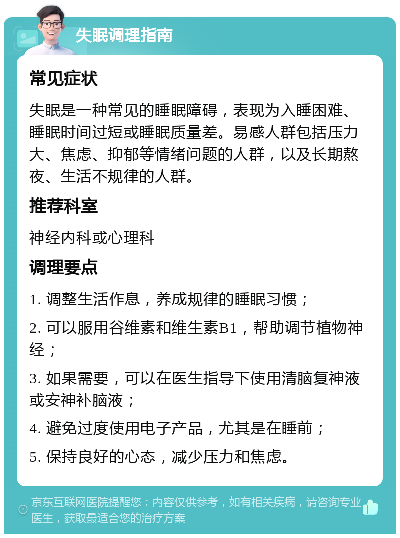 失眠调理指南 常见症状 失眠是一种常见的睡眠障碍，表现为入睡困难、睡眠时间过短或睡眠质量差。易感人群包括压力大、焦虑、抑郁等情绪问题的人群，以及长期熬夜、生活不规律的人群。 推荐科室 神经内科或心理科 调理要点 1. 调整生活作息，养成规律的睡眠习惯； 2. 可以服用谷维素和维生素B1，帮助调节植物神经； 3. 如果需要，可以在医生指导下使用清脑复神液或安神补脑液； 4. 避免过度使用电子产品，尤其是在睡前； 5. 保持良好的心态，减少压力和焦虑。