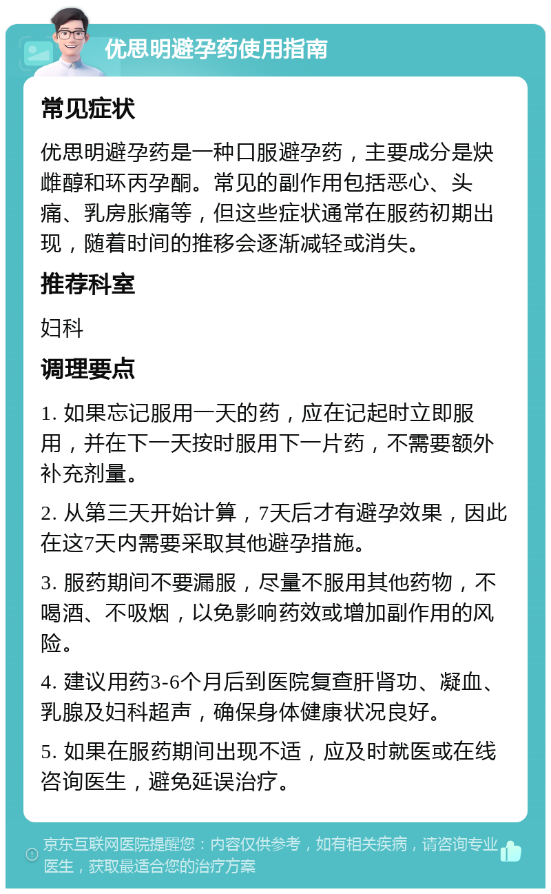 优思明避孕药使用指南 常见症状 优思明避孕药是一种口服避孕药，主要成分是炔雌醇和环丙孕酮。常见的副作用包括恶心、头痛、乳房胀痛等，但这些症状通常在服药初期出现，随着时间的推移会逐渐减轻或消失。 推荐科室 妇科 调理要点 1. 如果忘记服用一天的药，应在记起时立即服用，并在下一天按时服用下一片药，不需要额外补充剂量。 2. 从第三天开始计算，7天后才有避孕效果，因此在这7天内需要采取其他避孕措施。 3. 服药期间不要漏服，尽量不服用其他药物，不喝酒、不吸烟，以免影响药效或增加副作用的风险。 4. 建议用药3-6个月后到医院复查肝肾功、凝血、乳腺及妇科超声，确保身体健康状况良好。 5. 如果在服药期间出现不适，应及时就医或在线咨询医生，避免延误治疗。