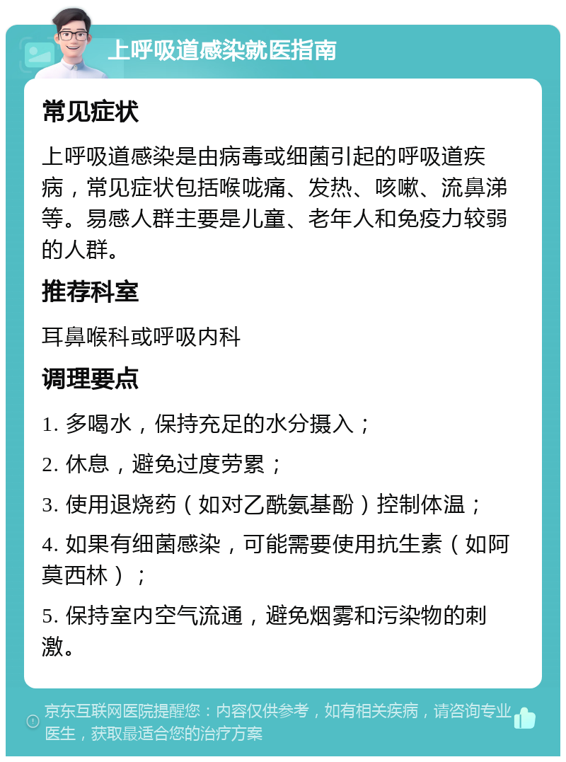 上呼吸道感染就医指南 常见症状 上呼吸道感染是由病毒或细菌引起的呼吸道疾病，常见症状包括喉咙痛、发热、咳嗽、流鼻涕等。易感人群主要是儿童、老年人和免疫力较弱的人群。 推荐科室 耳鼻喉科或呼吸内科 调理要点 1. 多喝水，保持充足的水分摄入； 2. 休息，避免过度劳累； 3. 使用退烧药（如对乙酰氨基酚）控制体温； 4. 如果有细菌感染，可能需要使用抗生素（如阿莫西林）； 5. 保持室内空气流通，避免烟雾和污染物的刺激。