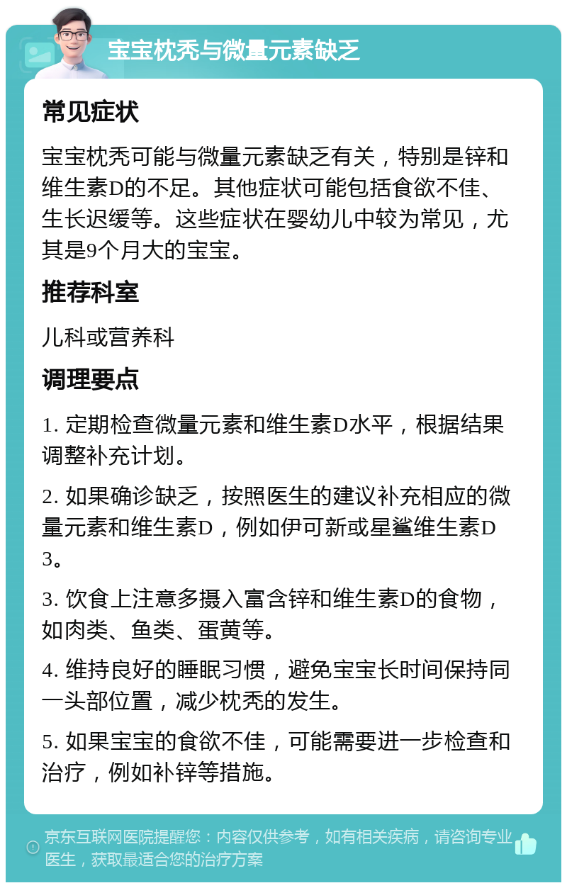 宝宝枕秃与微量元素缺乏 常见症状 宝宝枕秃可能与微量元素缺乏有关，特别是锌和维生素D的不足。其他症状可能包括食欲不佳、生长迟缓等。这些症状在婴幼儿中较为常见，尤其是9个月大的宝宝。 推荐科室 儿科或营养科 调理要点 1. 定期检查微量元素和维生素D水平，根据结果调整补充计划。 2. 如果确诊缺乏，按照医生的建议补充相应的微量元素和维生素D，例如伊可新或星鲨维生素D3。 3. 饮食上注意多摄入富含锌和维生素D的食物，如肉类、鱼类、蛋黄等。 4. 维持良好的睡眠习惯，避免宝宝长时间保持同一头部位置，减少枕秃的发生。 5. 如果宝宝的食欲不佳，可能需要进一步检查和治疗，例如补锌等措施。