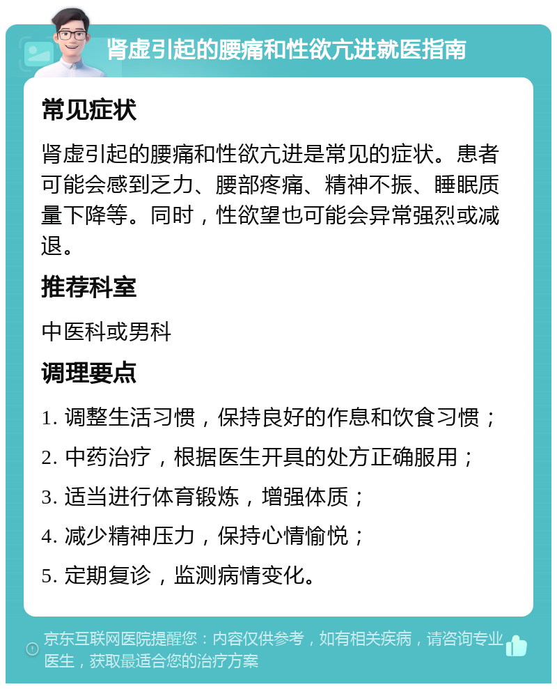 肾虚引起的腰痛和性欲亢进就医指南 常见症状 肾虚引起的腰痛和性欲亢进是常见的症状。患者可能会感到乏力、腰部疼痛、精神不振、睡眠质量下降等。同时，性欲望也可能会异常强烈或减退。 推荐科室 中医科或男科 调理要点 1. 调整生活习惯，保持良好的作息和饮食习惯； 2. 中药治疗，根据医生开具的处方正确服用； 3. 适当进行体育锻炼，增强体质； 4. 减少精神压力，保持心情愉悦； 5. 定期复诊，监测病情变化。