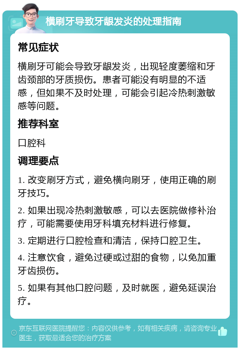 横刷牙导致牙龈发炎的处理指南 常见症状 横刷牙可能会导致牙龈发炎，出现轻度萎缩和牙齿颈部的牙质损伤。患者可能没有明显的不适感，但如果不及时处理，可能会引起冷热刺激敏感等问题。 推荐科室 口腔科 调理要点 1. 改变刷牙方式，避免横向刷牙，使用正确的刷牙技巧。 2. 如果出现冷热刺激敏感，可以去医院做修补治疗，可能需要使用牙科填充材料进行修复。 3. 定期进行口腔检查和清洁，保持口腔卫生。 4. 注意饮食，避免过硬或过甜的食物，以免加重牙齿损伤。 5. 如果有其他口腔问题，及时就医，避免延误治疗。