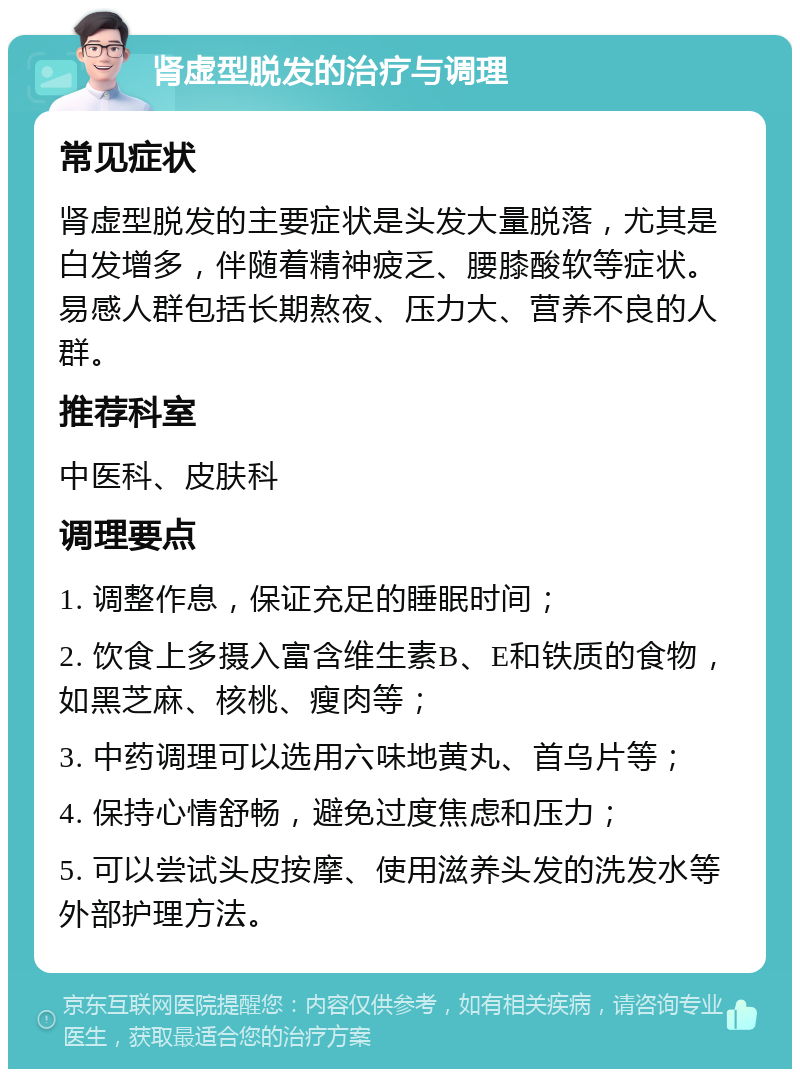 肾虚型脱发的治疗与调理 常见症状 肾虚型脱发的主要症状是头发大量脱落，尤其是白发增多，伴随着精神疲乏、腰膝酸软等症状。易感人群包括长期熬夜、压力大、营养不良的人群。 推荐科室 中医科、皮肤科 调理要点 1. 调整作息，保证充足的睡眠时间； 2. 饮食上多摄入富含维生素B、E和铁质的食物，如黑芝麻、核桃、瘦肉等； 3. 中药调理可以选用六味地黄丸、首乌片等； 4. 保持心情舒畅，避免过度焦虑和压力； 5. 可以尝试头皮按摩、使用滋养头发的洗发水等外部护理方法。