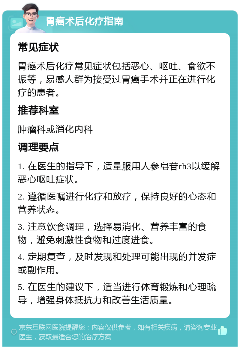 胃癌术后化疗指南 常见症状 胃癌术后化疗常见症状包括恶心、呕吐、食欲不振等，易感人群为接受过胃癌手术并正在进行化疗的患者。 推荐科室 肿瘤科或消化内科 调理要点 1. 在医生的指导下，适量服用人参皂苷rh3以缓解恶心呕吐症状。 2. 遵循医嘱进行化疗和放疗，保持良好的心态和营养状态。 3. 注意饮食调理，选择易消化、营养丰富的食物，避免刺激性食物和过度进食。 4. 定期复查，及时发现和处理可能出现的并发症或副作用。 5. 在医生的建议下，适当进行体育锻炼和心理疏导，增强身体抵抗力和改善生活质量。