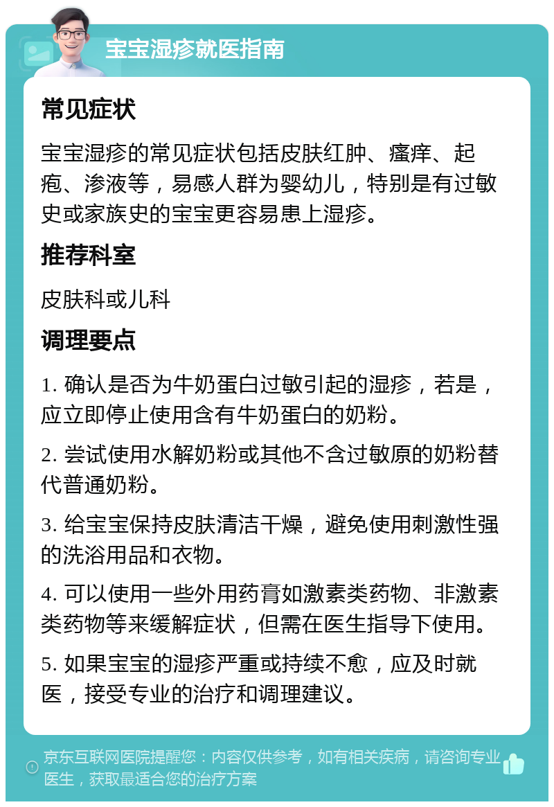 宝宝湿疹就医指南 常见症状 宝宝湿疹的常见症状包括皮肤红肿、瘙痒、起疱、渗液等，易感人群为婴幼儿，特别是有过敏史或家族史的宝宝更容易患上湿疹。 推荐科室 皮肤科或儿科 调理要点 1. 确认是否为牛奶蛋白过敏引起的湿疹，若是，应立即停止使用含有牛奶蛋白的奶粉。 2. 尝试使用水解奶粉或其他不含过敏原的奶粉替代普通奶粉。 3. 给宝宝保持皮肤清洁干燥，避免使用刺激性强的洗浴用品和衣物。 4. 可以使用一些外用药膏如激素类药物、非激素类药物等来缓解症状，但需在医生指导下使用。 5. 如果宝宝的湿疹严重或持续不愈，应及时就医，接受专业的治疗和调理建议。